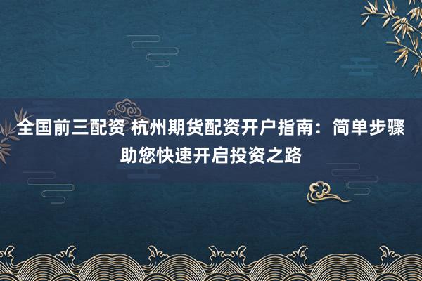 全国前三配资 杭州期货配资开户指南：简单步骤助您快速开启投资之路