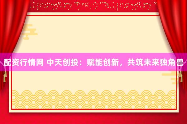 配资行情网 中天创投：赋能创新，共筑未来独角兽