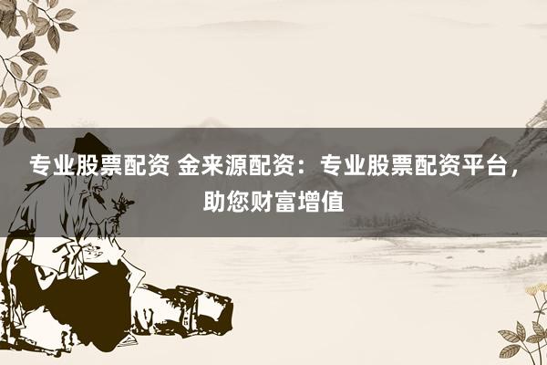 专业股票配资 金来源配资：专业股票配资平台，助您财富增值