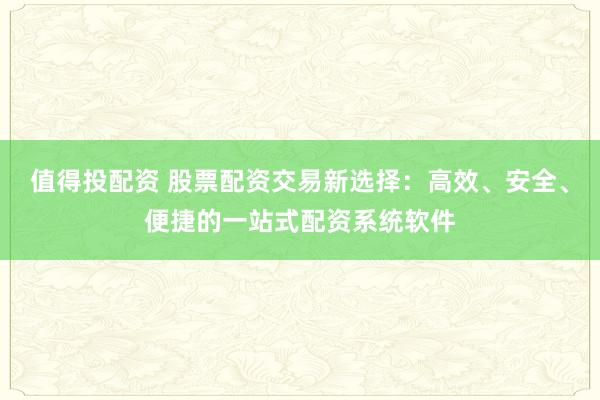 值得投配资 股票配资交易新选择:高效、安全、便捷的一站式配资系统软件