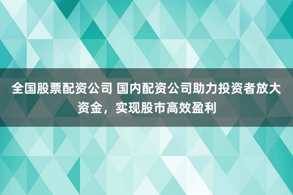 全国股票配资公司 国内配资公司助力投资者放大资金，实现股市高效盈利