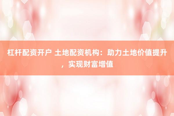 杠杆配资开户 土地配资机构：助力土地价值提升，实现财富增值