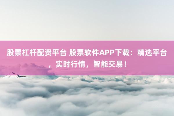 股票杠杆配资平台 股票软件APP下载:精选平台,实时行情,智能交易!