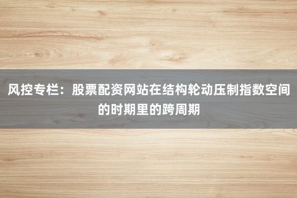 风控专栏：股票配资网站在结构轮动压制指数空间的时期里的跨周期