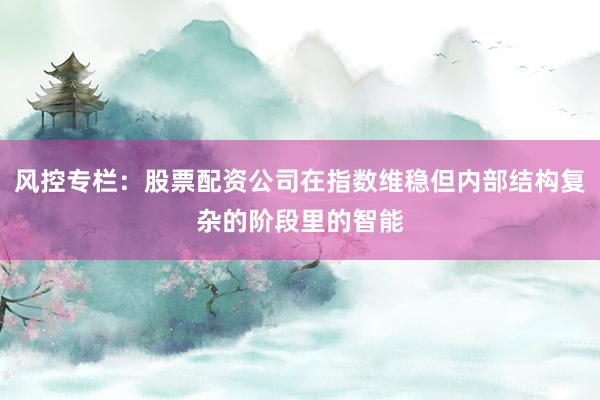 风控专栏：股票配资公司在指数维稳但内部结构复杂的阶段里的智能
