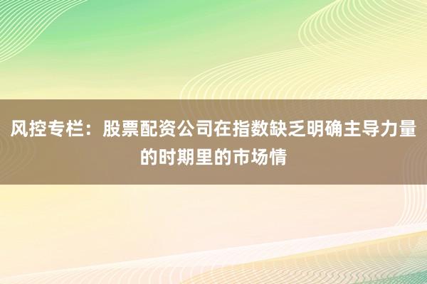 风控专栏：股票配资公司在指数缺乏明确主导力量的时期里的市场情
