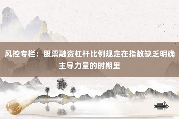 风控专栏：股票融资杠杆比例规定在指数缺乏明确主导力量的时期里