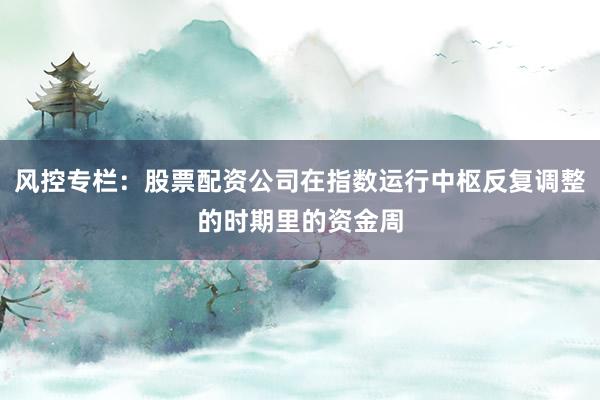 风控专栏:股票配资公司在指数运行中枢反复调整的时期里的资金周