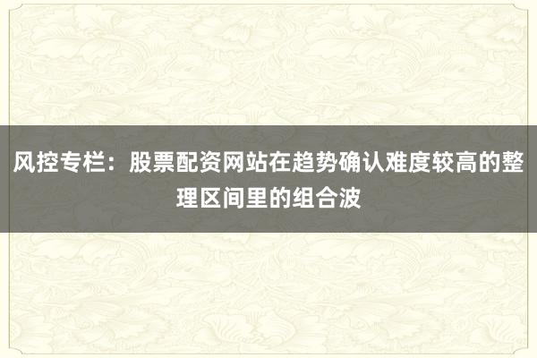 风控专栏：股票配资网站在趋势确认难度较高的整理区间里的组合波