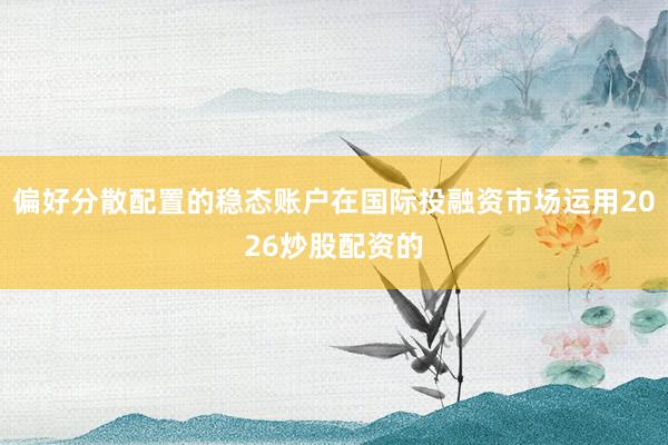 偏好分散配置的稳态账户在国际投融资市场运用2026炒股配资的