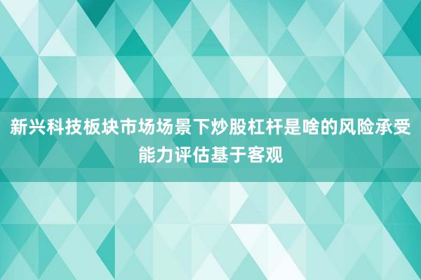 新兴科技板块市场场景下炒股杠杆是啥的风险承受能力评估基于客观
