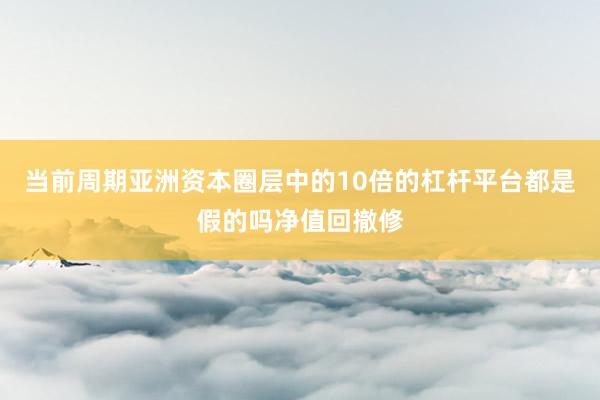当前周期亚洲资本圈层中的10倍的杠杆平台都是假的吗净值回撤修