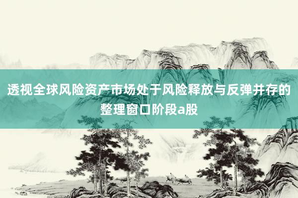 透视全球风险资产市场处于风险释放与反弹并存的整理窗口阶段a股