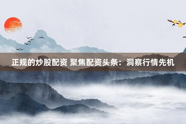 正规的炒股配资 聚焦配资头条：洞察行情先机