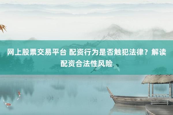 网上股票交易平台 配资行为是否触犯法律？解读配资合法性风险