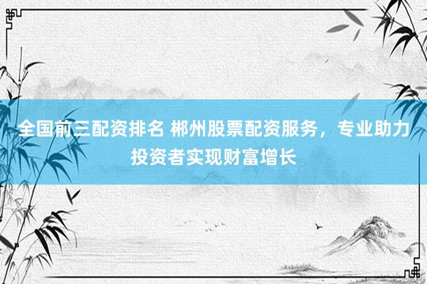 全国前三配资排名 郴州股票配资服务，专业助力投资者实现财富增长