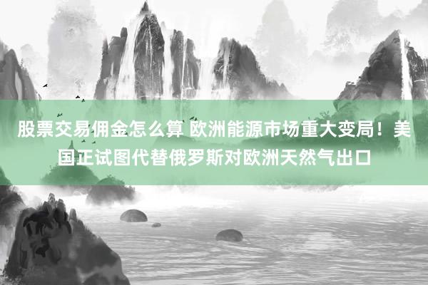 股票交易佣金怎么算 欧洲能源市场重大变局！美国正试图代替俄罗斯对欧洲天然气出口