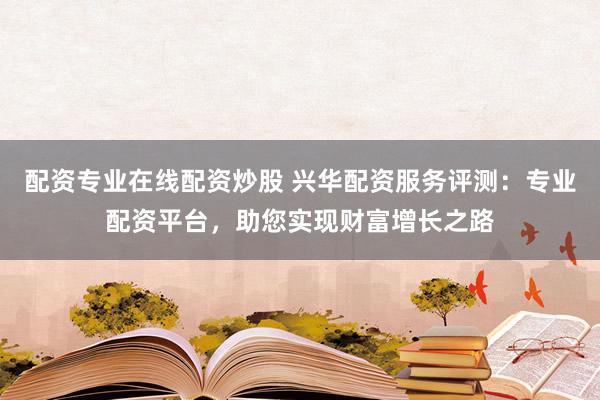 配资专业在线配资炒股 兴华配资服务评测：专业配资平台，助您实现财富增长之路