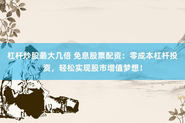 杠杆炒股最大几倍 免息股票配资：零成本杠杆投资，轻松实现股市增值梦想！