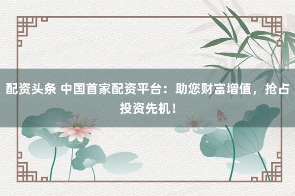配资头条 中国首家配资平台：助您财富增值，抢占投资先机！