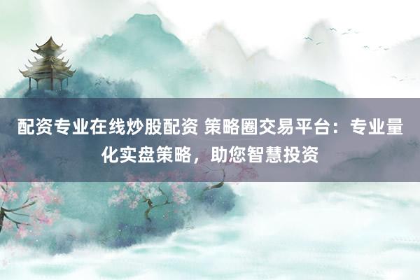 配资专业在线炒股配资 策略圈交易平台：专业量化实盘策略，助您智慧投资