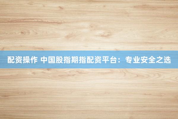 配资操作 中国股指期指配资平台：专业安全之选