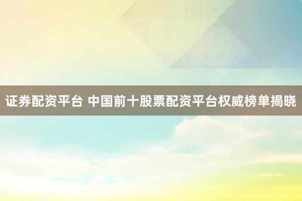 证券配资平台 中国前十股票配资平台权威榜单揭晓