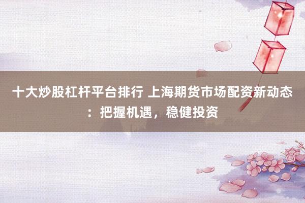 十大炒股杠杆平台排行 上海期货市场配资新动态：把握机遇，稳健投资