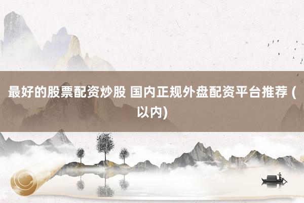 最好的股票配资炒股 国内正规外盘配资平台推荐 (以内)