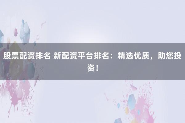 股票配资排名 新配资平台排名：精选优质，助您投资！