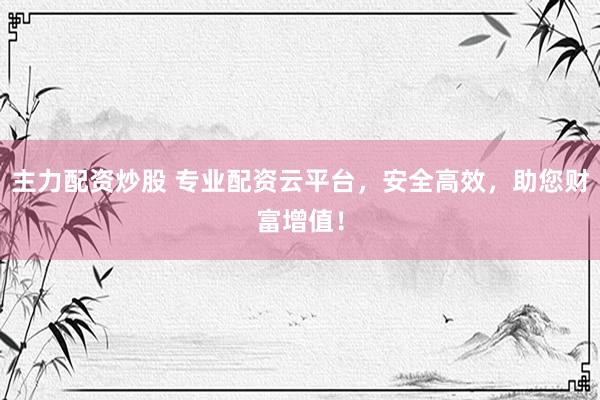 主力配资炒股 专业配资云平台，安全高效，助您财富增值！