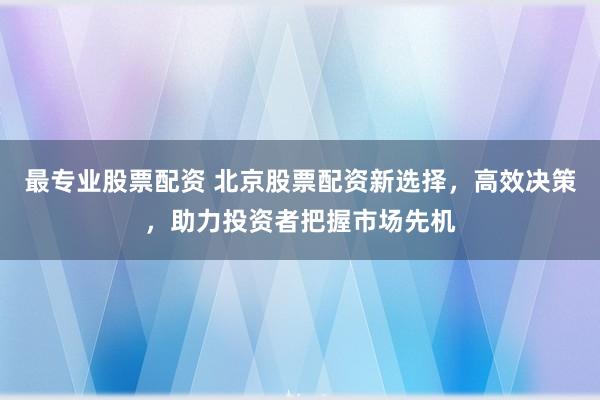 最专业股票配资 北京股票配资新选择,高效决策,助力投资者把握市场先机