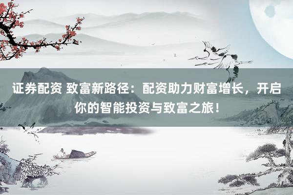 证券配资 致富新路径:配资助力财富增长,开启你的智能投资与致富之旅!