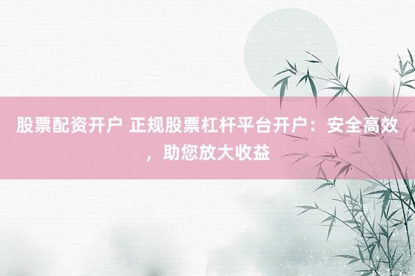 股票配资开户 正规股票杠杆平台开户：安全高效，助您放大收益