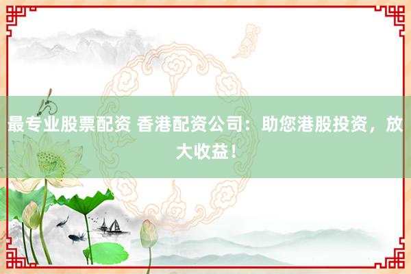 最专业股票配资 香港配资公司：助您港股投资，放大收益！