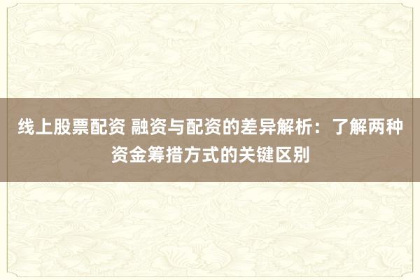 线上股票配资 融资与配资的差异解析:了解两种资金筹措方式的关键区别