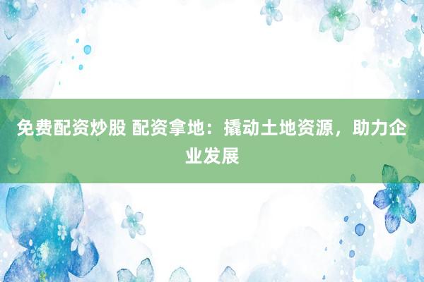 免费配资炒股 配资拿地：撬动土地资源，助力企业发展