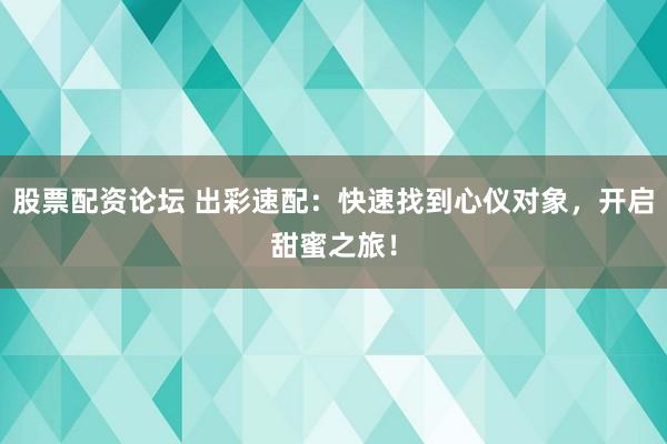 股票配资论坛 出彩速配：快速找到心仪对象，开启甜蜜之旅！