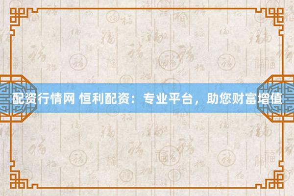 配资行情网 恒利配资：专业平台，助您财富增值