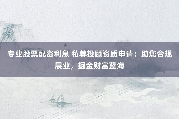 专业股票配资利息 私募投顾资质申请：助您合规展业，掘金财富蓝海