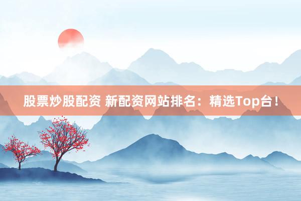 股票炒股配资 新配资网站排名：精选Top台！