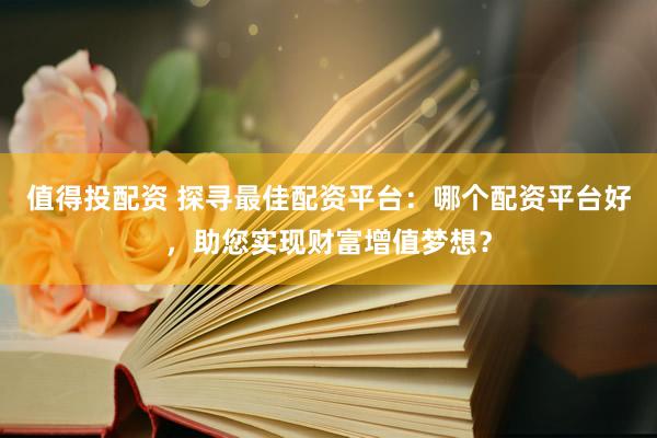 值得投配资 探寻最佳配资平台：哪个配资平台好，助您实现财富增值梦想？