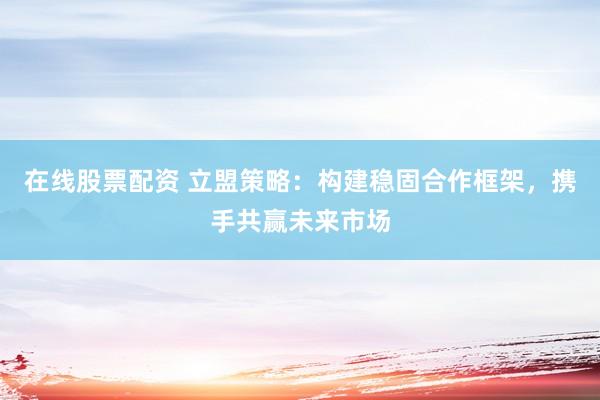 在线股票配资 立盟策略：构建稳固合作框架，携手共赢未来市场