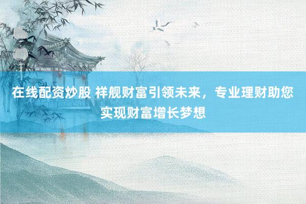 在线配资炒股 祥舰财富引领未来，专业理财助您实现财富增长梦想