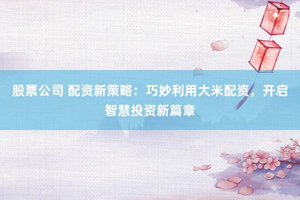 股票公司 配资新策略：巧妙利用大米配资，开启智慧投资新篇章