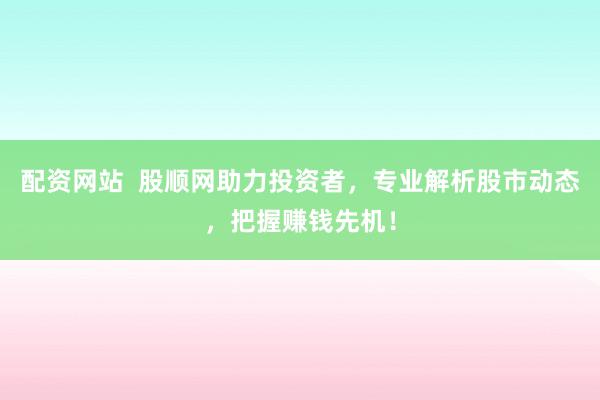 配资网站  股顺网助力投资者，专业解析股市动态，把握赚钱先机！