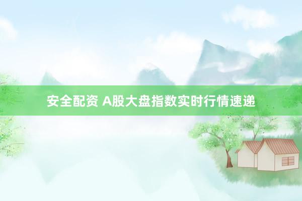 安全配资 A股大盘指数实时行情速递