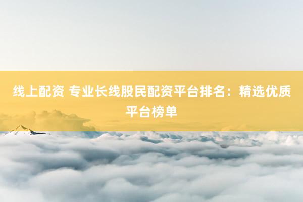 线上配资 专业长线股民配资平台排名：精选优质平台榜单