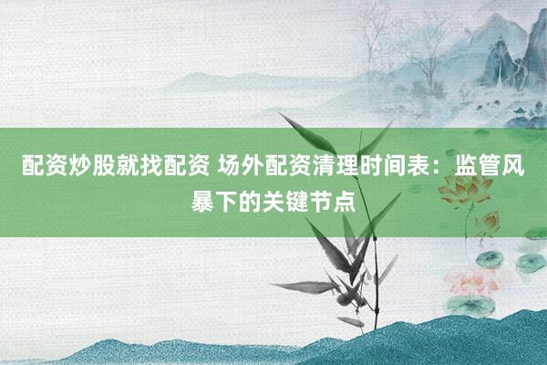 配资炒股就找配资 场外配资清理时间表：监管风暴下的关键节点