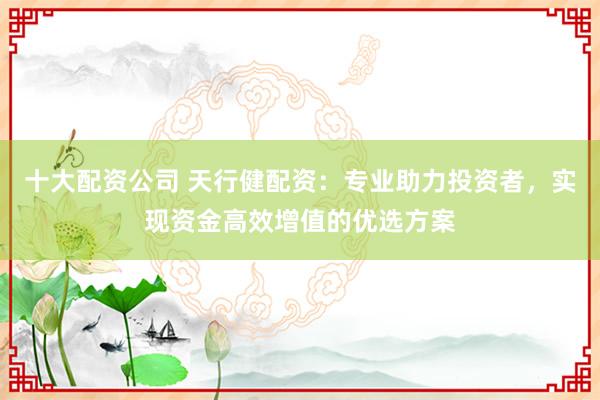 十大配资公司 天行健配资:专业助力投资者,实现资金高效增值的优选方案